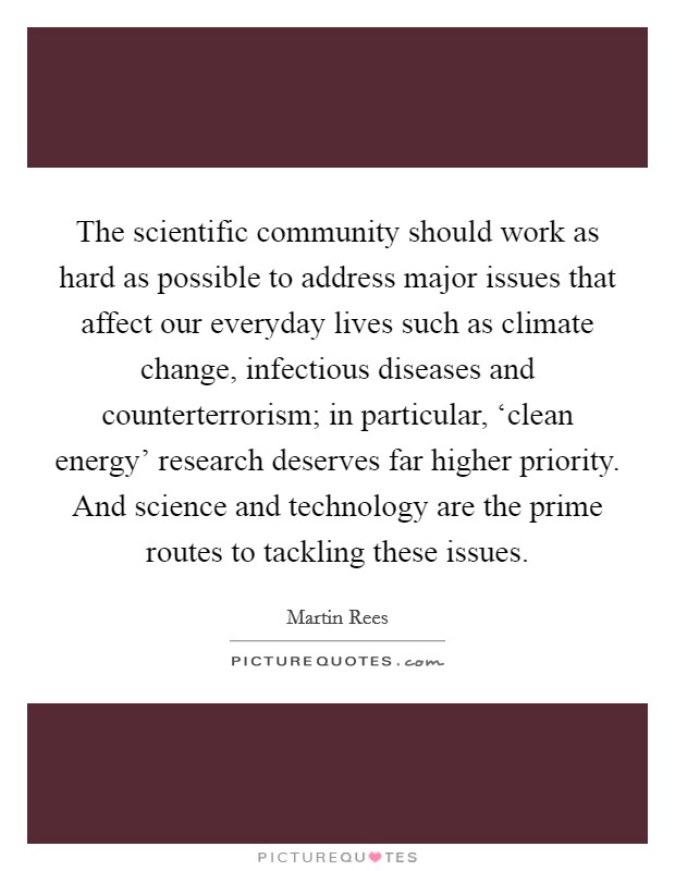 The scientific community should work as hard as possible to address major issues that affect our everyday lives such as climate change, infectious diseases and counterterrorism; in particular, ‘clean energy’ research deserves far higher priority. And science and technology are the prime routes to tackling these issues Picture Quote #1