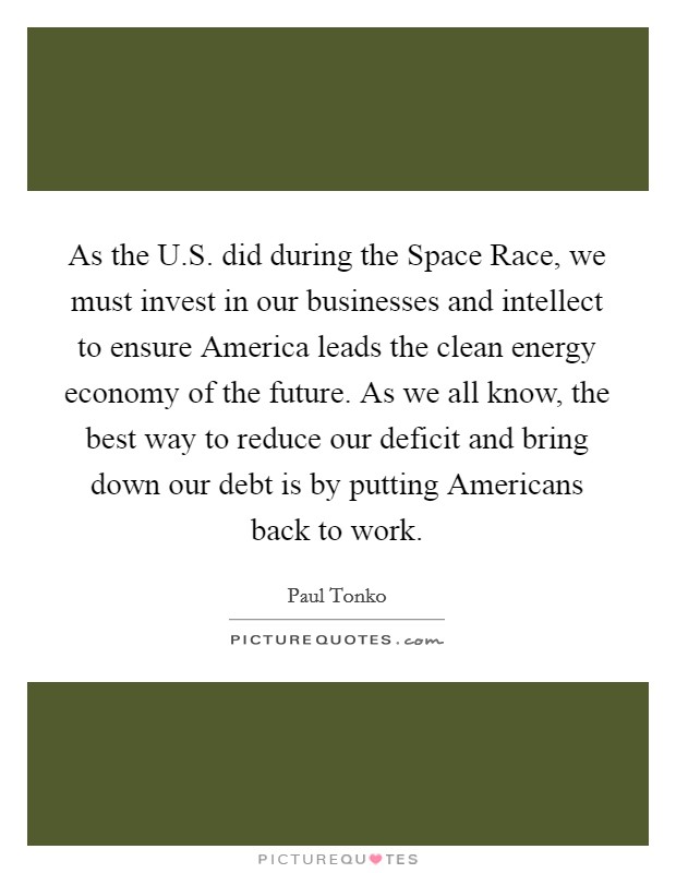 As the U.S. did during the Space Race, we must invest in our businesses and intellect to ensure America leads the clean energy economy of the future. As we all know, the best way to reduce our deficit and bring down our debt is by putting Americans back to work Picture Quote #1