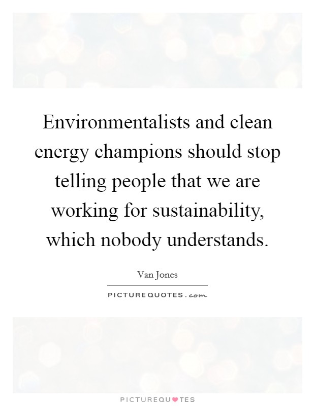 Environmentalists and clean energy champions should stop telling people that we are working for sustainability, which nobody understands. Picture Quote #1