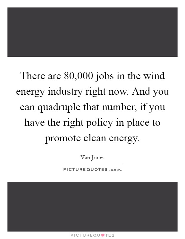 There are 80,000 jobs in the wind energy industry right now. And you can quadruple that number, if you have the right policy in place to promote clean energy Picture Quote #1