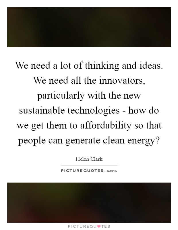 We need a lot of thinking and ideas. We need all the innovators, particularly with the new sustainable technologies - how do we get them to affordability so that people can generate clean energy? Picture Quote #1