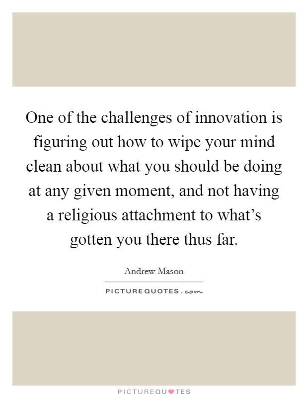 One of the challenges of innovation is figuring out how to wipe your mind clean about what you should be doing at any given moment, and not having a religious attachment to what’s gotten you there thus far Picture Quote #1