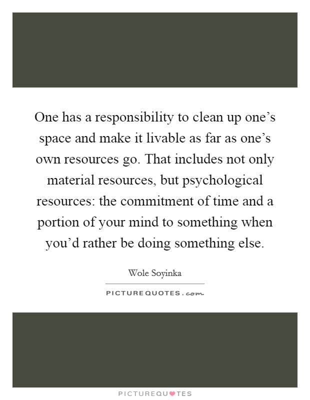 One has a responsibility to clean up one’s space and make it livable as far as one’s own resources go. That includes not only material resources, but psychological resources: the commitment of time and a portion of your mind to something when you’d rather be doing something else Picture Quote #1