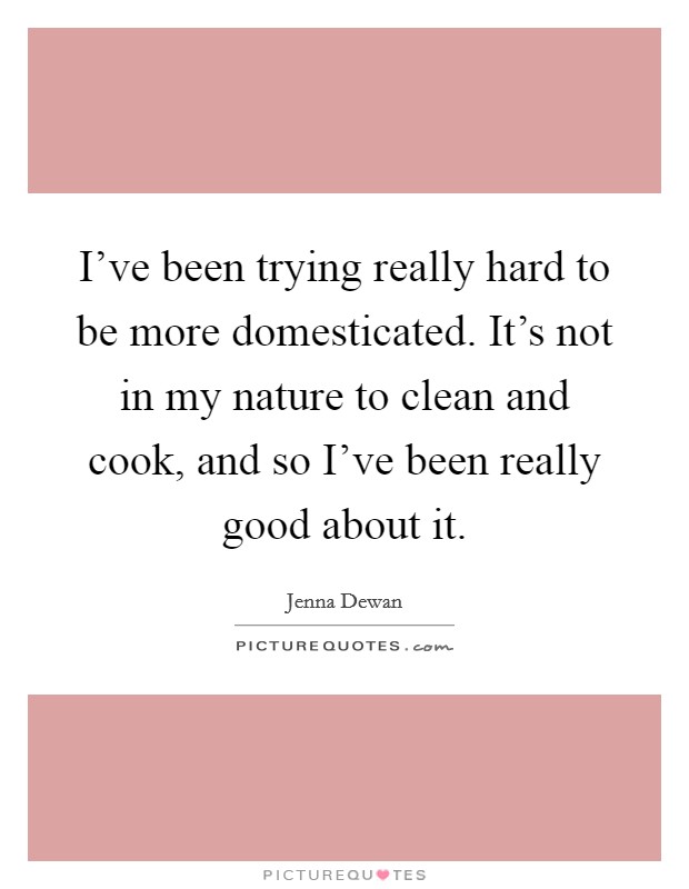 I've been trying really hard to be more domesticated. It's not in my nature to clean and cook, and so I've been really good about it. Picture Quote #1