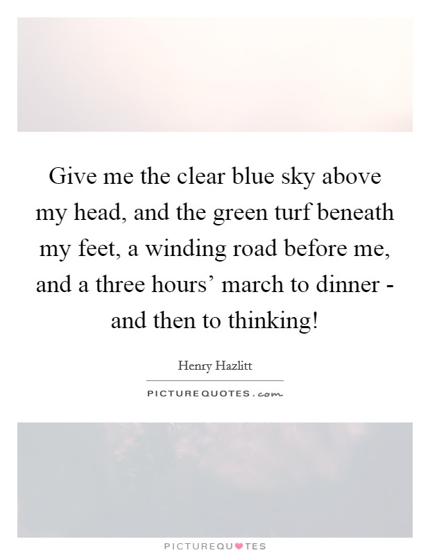 Give me the clear blue sky above my head, and the green turf beneath my feet, a winding road before me, and a three hours’ march to dinner - and then to thinking! Picture Quote #1