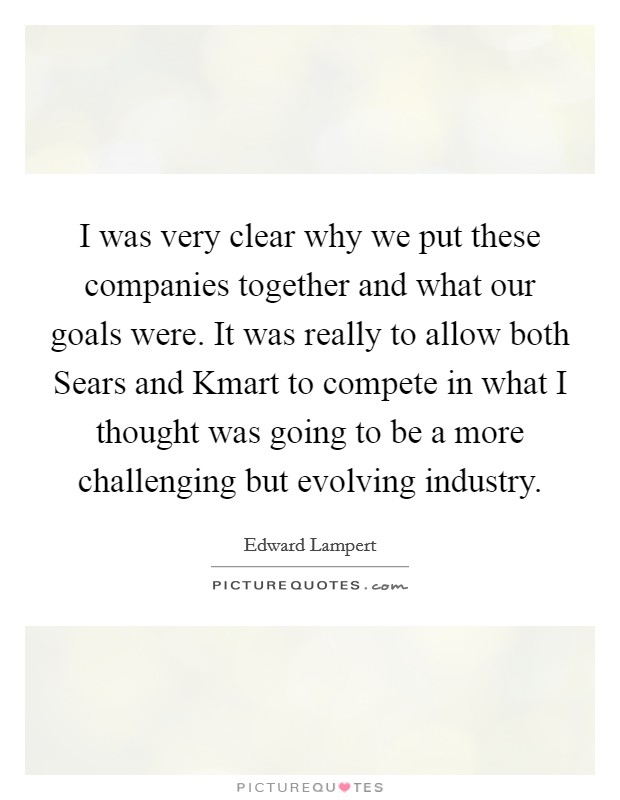 I was very clear why we put these companies together and what our goals were. It was really to allow both Sears and Kmart to compete in what I thought was going to be a more challenging but evolving industry Picture Quote #1