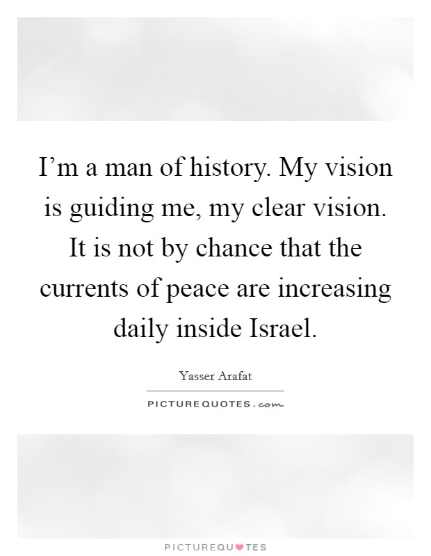 I’m a man of history. My vision is guiding me, my clear vision. It is not by chance that the currents of peace are increasing daily inside Israel Picture Quote #1