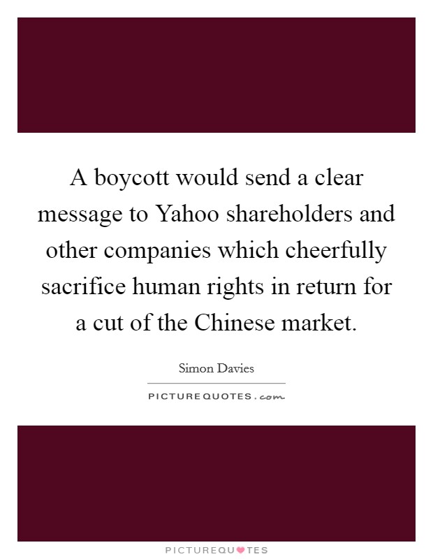 A boycott would send a clear message to Yahoo shareholders and other companies which cheerfully sacrifice human rights in return for a cut of the Chinese market Picture Quote #1