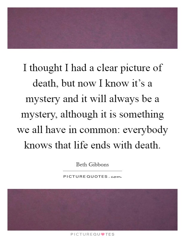 I thought I had a clear picture of death, but now I know it’s a mystery and it will always be a mystery, although it is something we all have in common: everybody knows that life ends with death Picture Quote #1