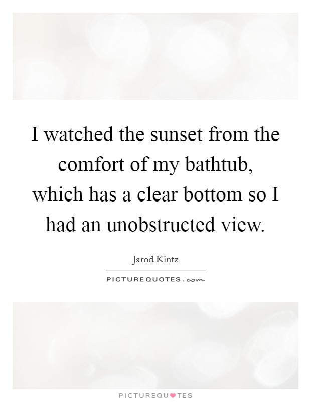 I watched the sunset from the comfort of my bathtub, which has a clear bottom so I had an unobstructed view Picture Quote #1