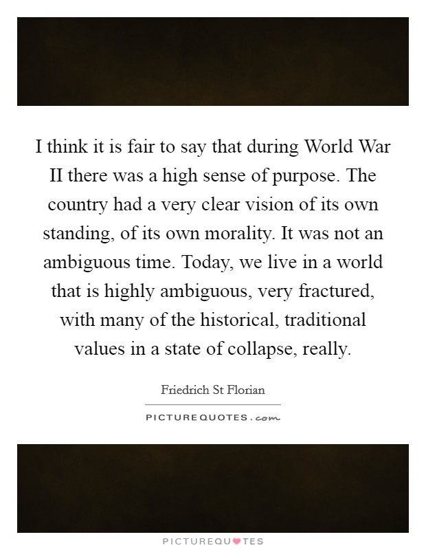 I think it is fair to say that during World War II there was a high sense of purpose. The country had a very clear vision of its own standing, of its own morality. It was not an ambiguous time. Today, we live in a world that is highly ambiguous, very fractured, with many of the historical, traditional values in a state of collapse, really Picture Quote #1