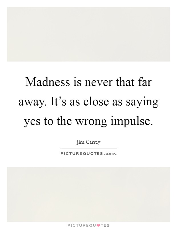 Madness is never that far away. It's as close as saying yes to the wrong impulse. Picture Quote #1