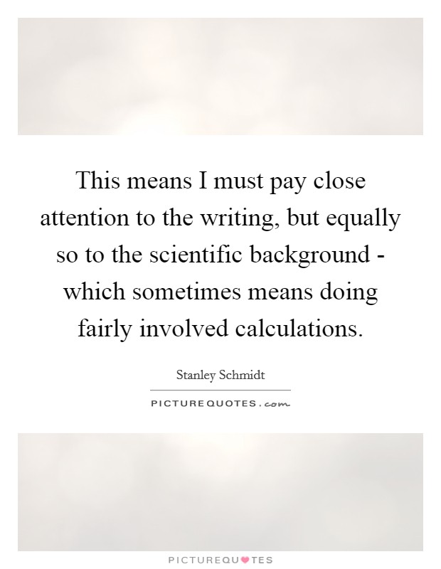 This means I must pay close attention to the writing, but equally so to the scientific background - which sometimes means doing fairly involved calculations. Picture Quote #1