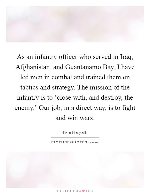 As an infantry officer who served in Iraq, Afghanistan, and Guantanamo Bay, I have led men in combat and trained them on tactics and strategy. The mission of the infantry is to ‘close with, and destroy, the enemy.' Our job, in a direct way, is to fight and win wars. Picture Quote #1