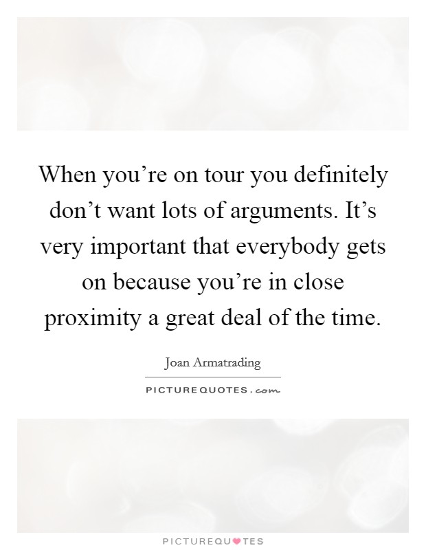 When you're on tour you definitely don't want lots of arguments. It's very important that everybody gets on because you're in close proximity a great deal of the time. Picture Quote #1