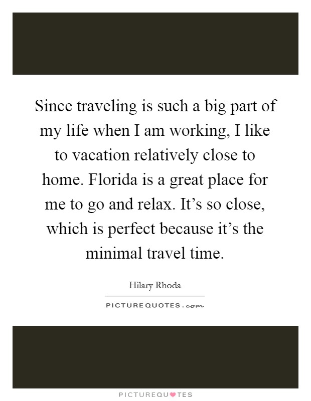 Since traveling is such a big part of my life when I am working, I like to vacation relatively close to home. Florida is a great place for me to go and relax. It’s so close, which is perfect because it’s the minimal travel time Picture Quote #1