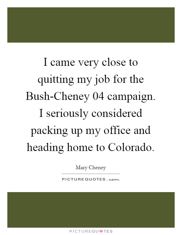 I came very close to quitting my job for the Bush-Cheney  04 campaign. I seriously considered packing up my office and heading home to Colorado Picture Quote #1