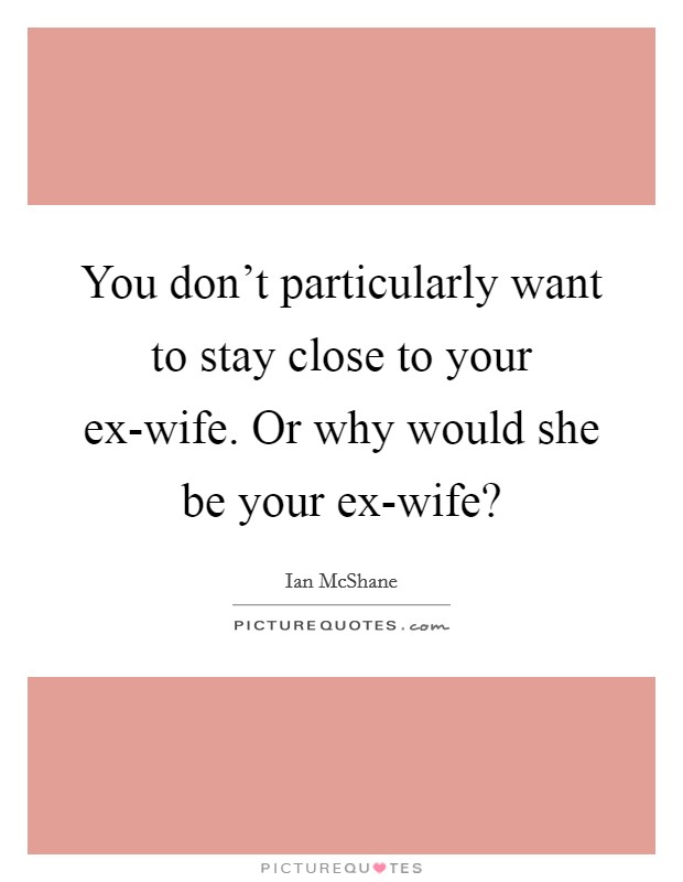 You don’t particularly want to stay close to your ex-wife. Or why would she be your ex-wife? Picture Quote #1