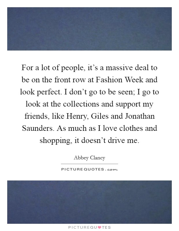 For a lot of people, it's a massive deal to be on the front row at Fashion Week and look perfect. I don't go to be seen; I go to look at the collections and support my friends, like Henry, Giles and Jonathan Saunders. As much as I love clothes and shopping, it doesn't drive me. Picture Quote #1