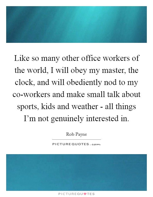 Like so many other office workers of the world, I will obey my master, the clock, and will obediently nod to my co-workers and make small talk about sports, kids and weather - all things I’m not genuinely interested in Picture Quote #1