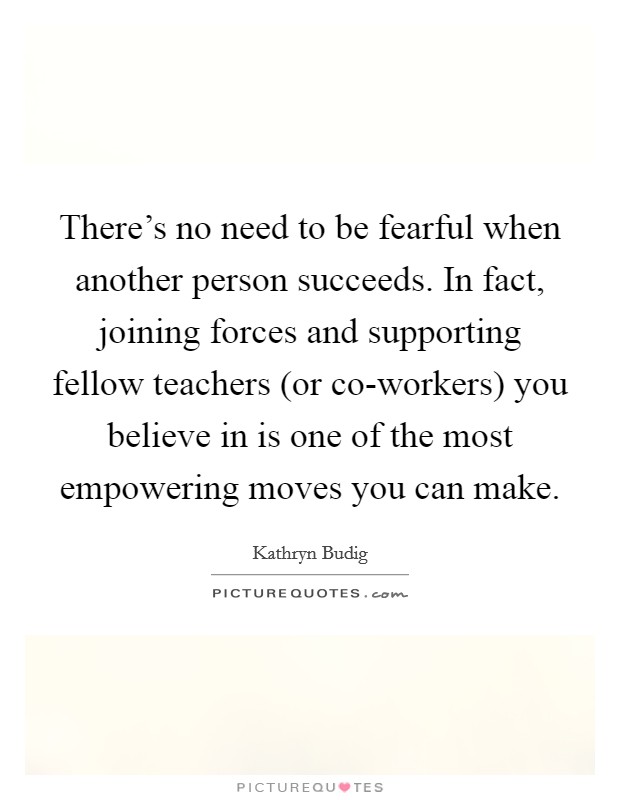 There's no need to be fearful when another person succeeds. In fact, joining forces and supporting fellow teachers (or co-workers) you believe in is one of the most empowering moves you can make. Picture Quote #1