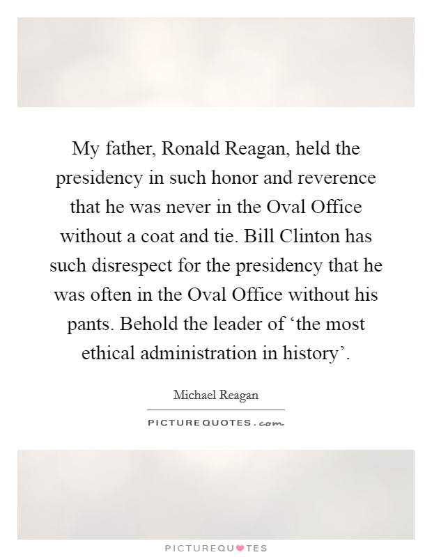My father, Ronald Reagan, held the presidency in such honor and reverence that he was never in the Oval Office without a coat and tie. Bill Clinton has such disrespect for the presidency that he was often in the Oval Office without his pants. Behold the leader of ‘the most ethical administration in history'. Picture Quote #1