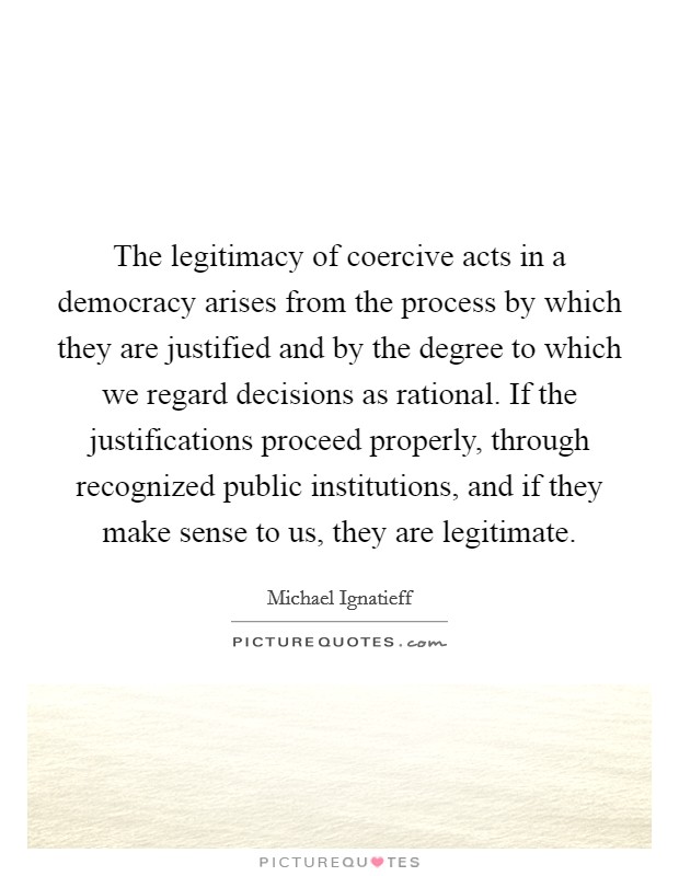 The legitimacy of coercive acts in a democracy arises from the process by which they are justified and by the degree to which we regard decisions as rational. If the justifications proceed properly, through recognized public institutions, and if they make sense to us, they are legitimate Picture Quote #1