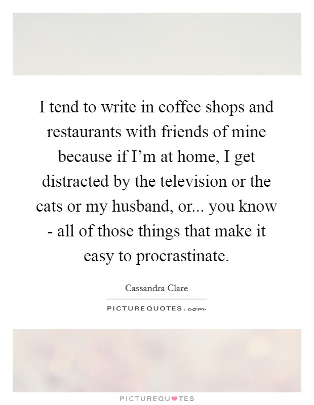 I tend to write in coffee shops and restaurants with friends of mine because if I’m at home, I get distracted by the television or the cats or my husband, or... you know - all of those things that make it easy to procrastinate Picture Quote #1