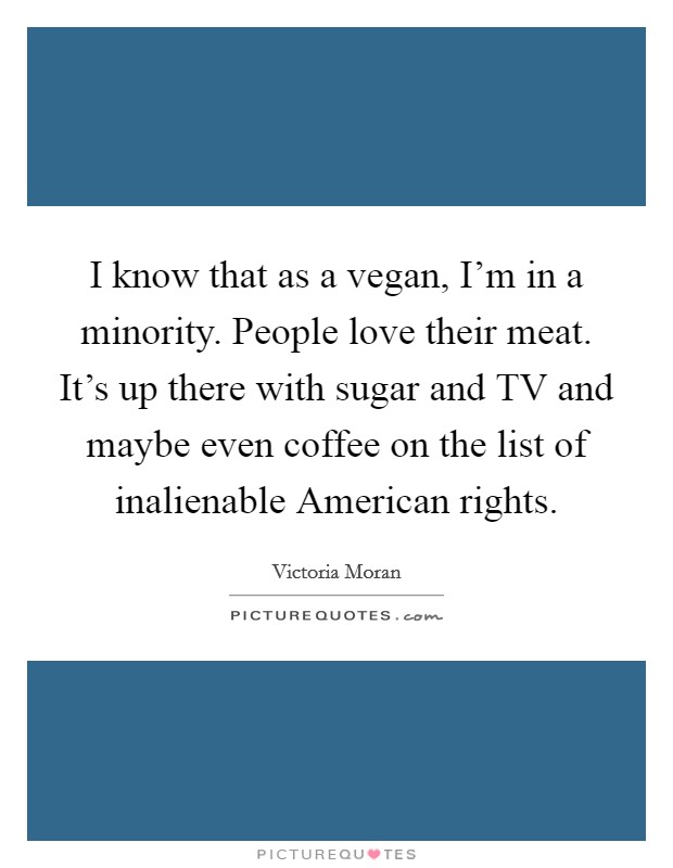 I know that as a vegan, I’m in a minority. People love their meat. It’s up there with sugar and TV and maybe even coffee on the list of inalienable American rights Picture Quote #1