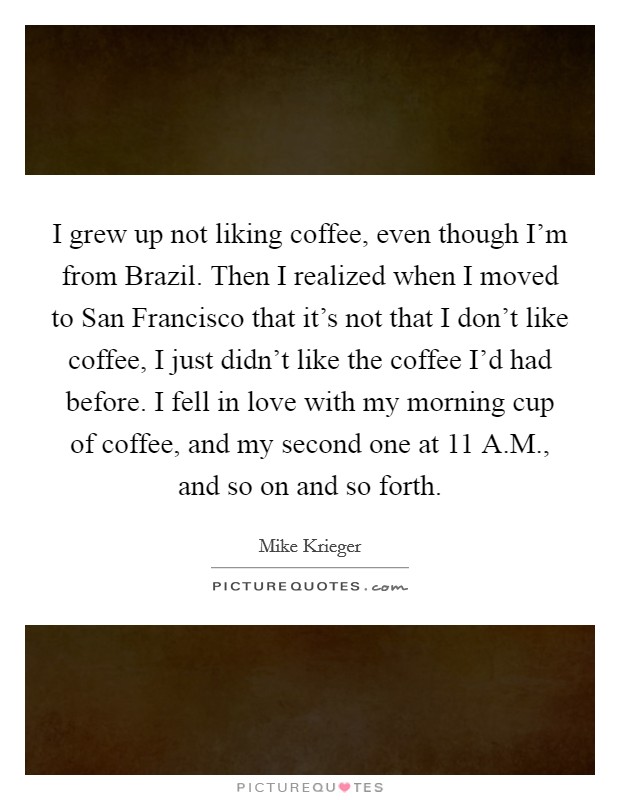 I grew up not liking coffee, even though I'm from Brazil. Then I realized when I moved to San Francisco that it's not that I don't like coffee, I just didn't like the coffee I'd had before. I fell in love with my morning cup of coffee, and my second one at 11 A.M., and so on and so forth. Picture Quote #1