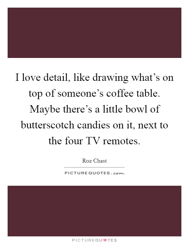 I love detail, like drawing what’s on top of someone’s coffee table. Maybe there’s a little bowl of butterscotch candies on it, next to the four TV remotes Picture Quote #1