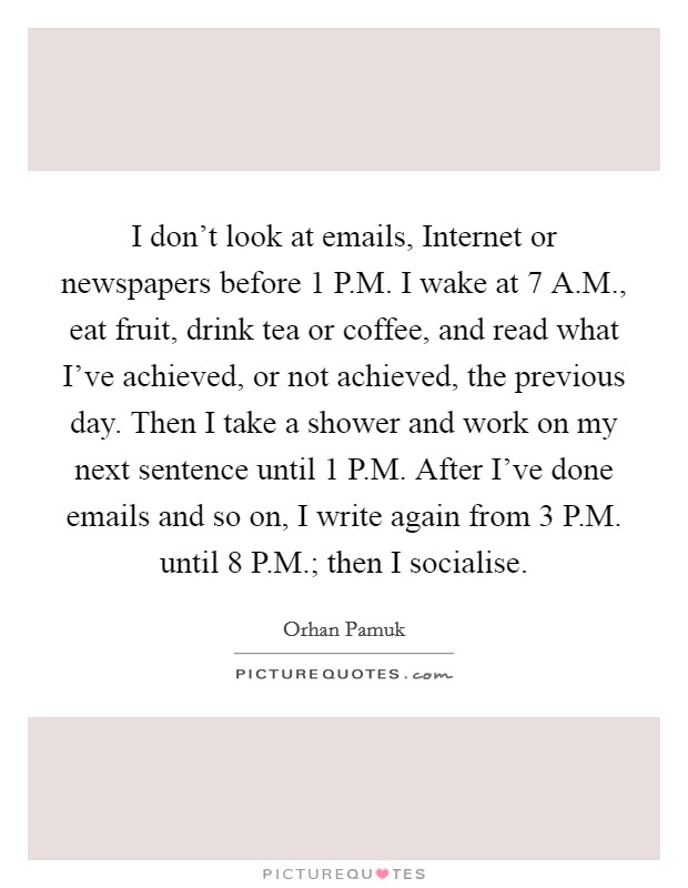 I don’t look at emails, Internet or newspapers before 1 P.M. I wake at 7 A.M., eat fruit, drink tea or coffee, and read what I’ve achieved, or not achieved, the previous day. Then I take a shower and work on my next sentence until 1 P.M. After I’ve done emails and so on, I write again from 3 P.M. until 8 P.M.; then I socialise Picture Quote #1