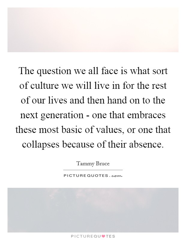 The question we all face is what sort of culture we will live in for the rest of our lives and then hand on to the next generation - one that embraces these most basic of values, or one that collapses because of their absence. Picture Quote #1