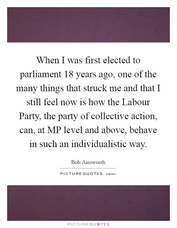 When I was first elected to parliament 18 years ago, one of the many things that struck me and that I still feel now is how the Labour Party, the party of collective action, can, at MP level and above, behave in such an individualistic way Picture Quote #1