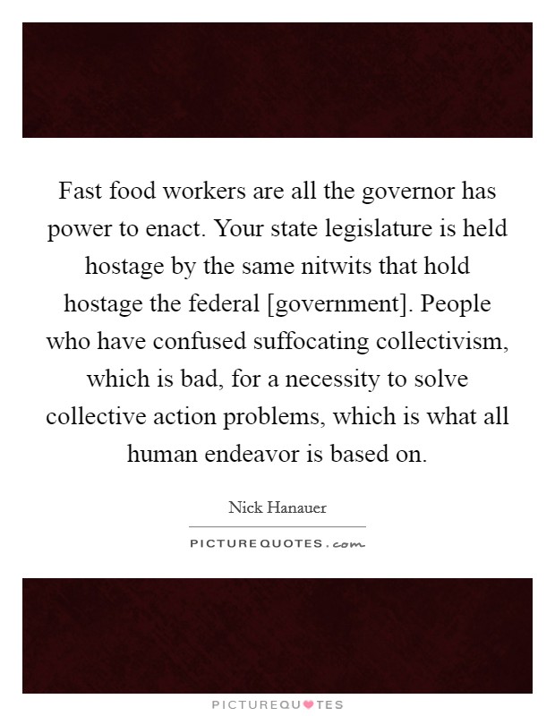 Fast food workers are all the governor has power to enact. Your state legislature is held hostage by the same nitwits that hold hostage the federal [government]. People who have confused suffocating collectivism, which is bad, for a necessity to solve collective action problems, which is what all human endeavor is based on Picture Quote #1