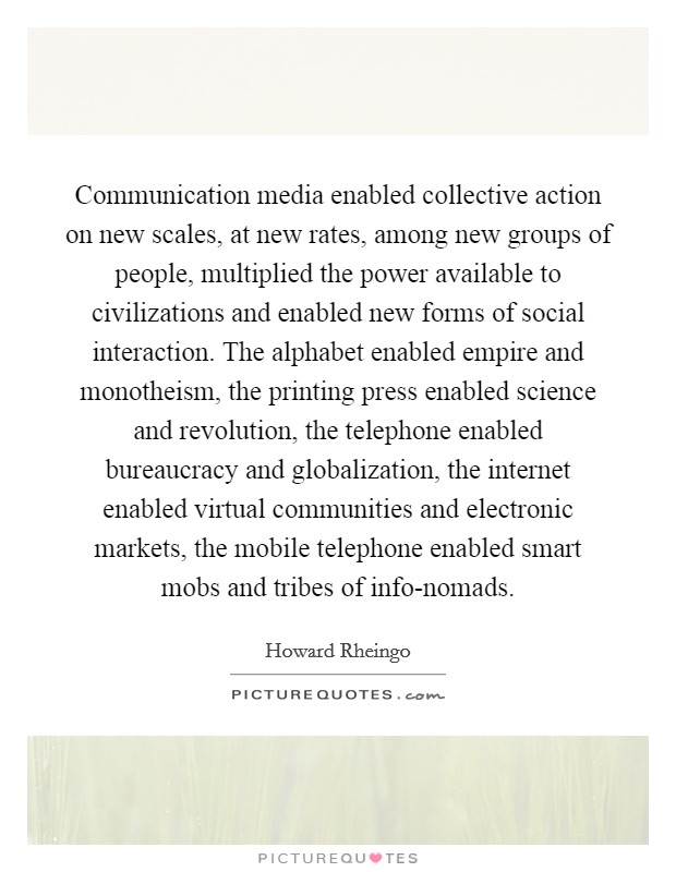 Communication media enabled collective action on new scales, at new rates, among new groups of people, multiplied the power available to civilizations and enabled new forms of social interaction. The alphabet enabled empire and monotheism, the printing press enabled science and revolution, the telephone enabled bureaucracy and globalization, the internet enabled virtual communities and electronic markets, the mobile telephone enabled smart mobs and tribes of info-nomads Picture Quote #1