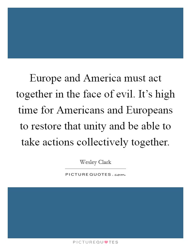 Europe and America must act together in the face of evil. It’s high time for Americans and Europeans to restore that unity and be able to take actions collectively together Picture Quote #1