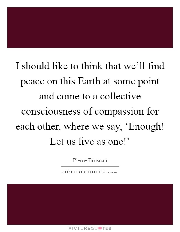 I should like to think that we’ll find peace on this Earth at some point and come to a collective consciousness of compassion for each other, where we say, ‘Enough! Let us live as one!’ Picture Quote #1