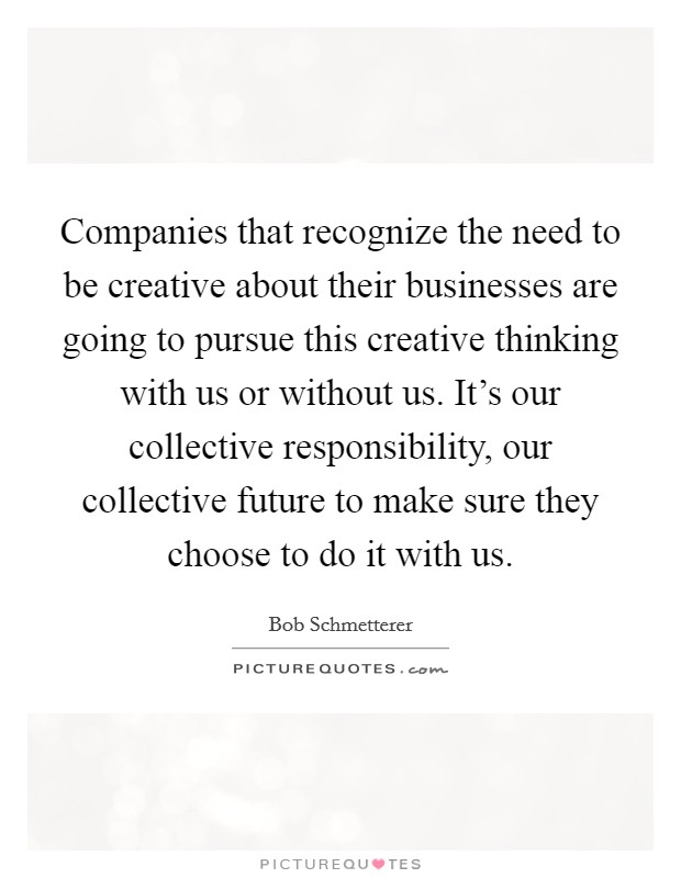 Companies that recognize the need to be creative about their businesses are going to pursue this creative thinking with us or without us. It's our collective responsibility, our collective future to make sure they choose to do it with us. Picture Quote #1