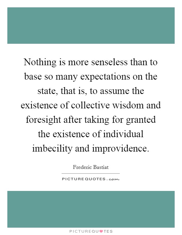 Nothing is more senseless than to base so many expectations on the state, that is, to assume the existence of collective wisdom and foresight after taking for granted the existence of individual imbecility and improvidence. Picture Quote #1