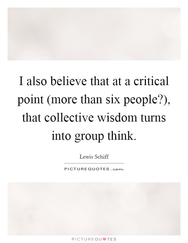 I also believe that at a critical point (more than six people?), that collective wisdom turns into group think. Picture Quote #1