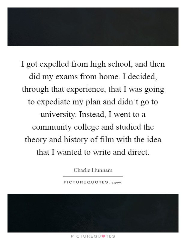 I got expelled from high school, and then did my exams from home. I decided, through that experience, that I was going to expediate my plan and didn't go to university. Instead, I went to a community college and studied the theory and history of film with the idea that I wanted to write and direct. Picture Quote #1