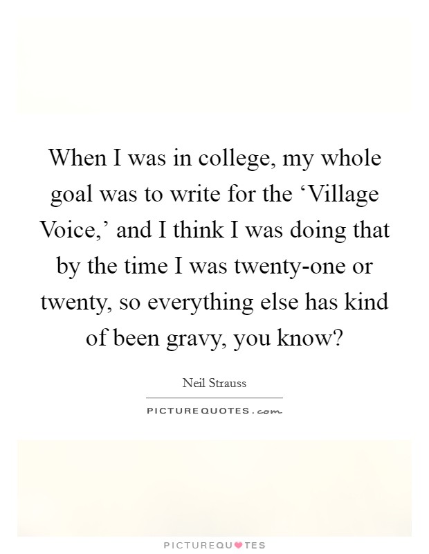 When I was in college, my whole goal was to write for the ‘Village Voice,’ and I think I was doing that by the time I was twenty-one or twenty, so everything else has kind of been gravy, you know? Picture Quote #1