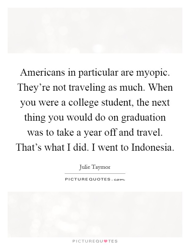 Americans in particular are myopic. They’re not traveling as much. When you were a college student, the next thing you would do on graduation was to take a year off and travel. That’s what I did. I went to Indonesia Picture Quote #1