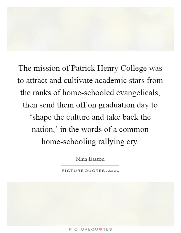 The mission of Patrick Henry College was to attract and cultivate academic stars from the ranks of home-schooled evangelicals, then send them off on graduation day to ‘shape the culture and take back the nation,’ in the words of a common home-schooling rallying cry Picture Quote #1