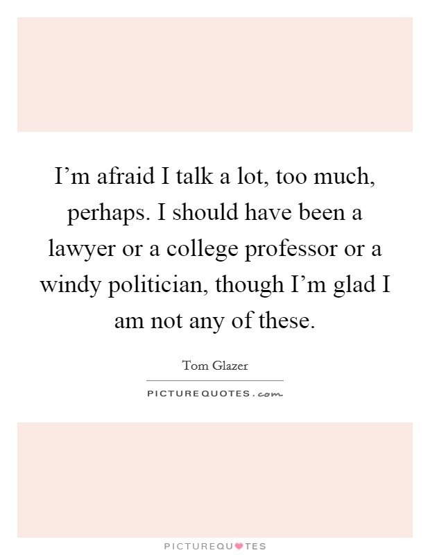 I'm afraid I talk a lot, too much, perhaps. I should have been a lawyer or a college professor or a windy politician, though I'm glad I am not any of these. Picture Quote #1