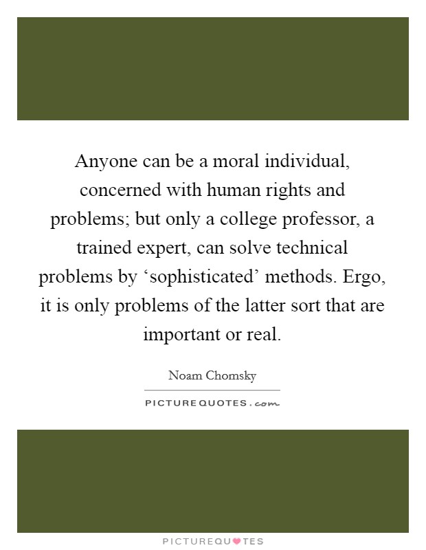 Anyone can be a moral individual, concerned with human rights and problems; but only a college professor, a trained expert, can solve technical problems by ‘sophisticated’ methods. Ergo, it is only problems of the latter sort that are important or real Picture Quote #1