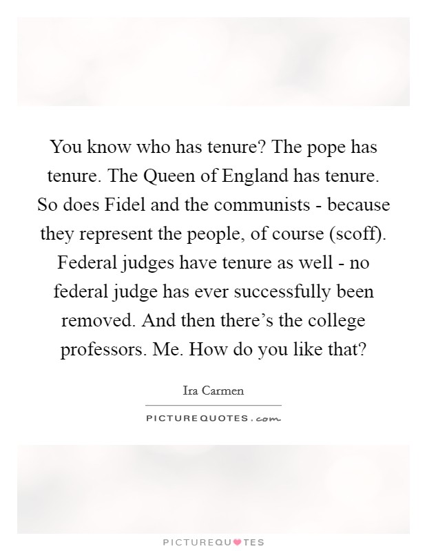 You know who has tenure? The pope has tenure. The Queen of England has tenure. So does Fidel and the communists - because they represent the people, of course (scoff). Federal judges have tenure as well - no federal judge has ever successfully been removed. And then there’s the college professors. Me. How do you like that? Picture Quote #1