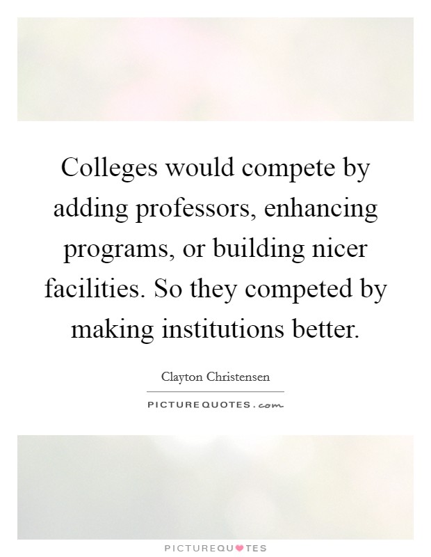 Colleges would compete by adding professors, enhancing programs, or building nicer facilities. So they competed by making institutions better. Picture Quote #1
