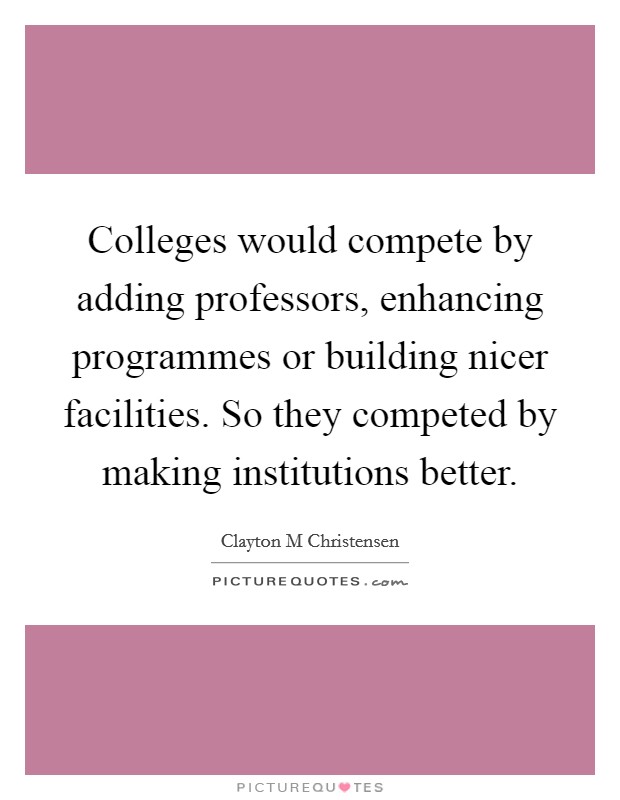 Colleges would compete by adding professors, enhancing programmes or building nicer facilities. So they competed by making institutions better. Picture Quote #1